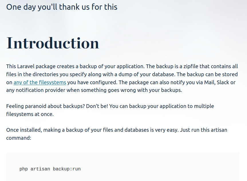 Screenshot with the text:

Sub header: One day you'll thank us for this
Title: Introduction
Body: This Laravel package creates a backup of your application. The backup is a zipfile that contains all files in the directories you specify along with a dump of your database. The backup can be stored on any of the filesystems you have configured. The package can also notify you via Mail, Slack or any notification provider when something goes wrong with your backups.

Feeling paranoid about backups? Don't be! You can backup your application to multiple filesystems at once.

Once installed, making a backup of your files and databases is very easy. Just run this artisan command: